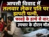 आपसी विवाद में तलवार लेकर पति पर झपटी पत्नी, फावड़े के हत्थे से वार; उपचार के दौरान मौत