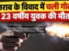 शराब के विवाद में चली गोली, 23 वर्षीय युवक की मौत